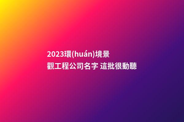 2023環(huán)境景觀工程公司名字 這批很動聽-第1張-公司起名-玄機(jī)派